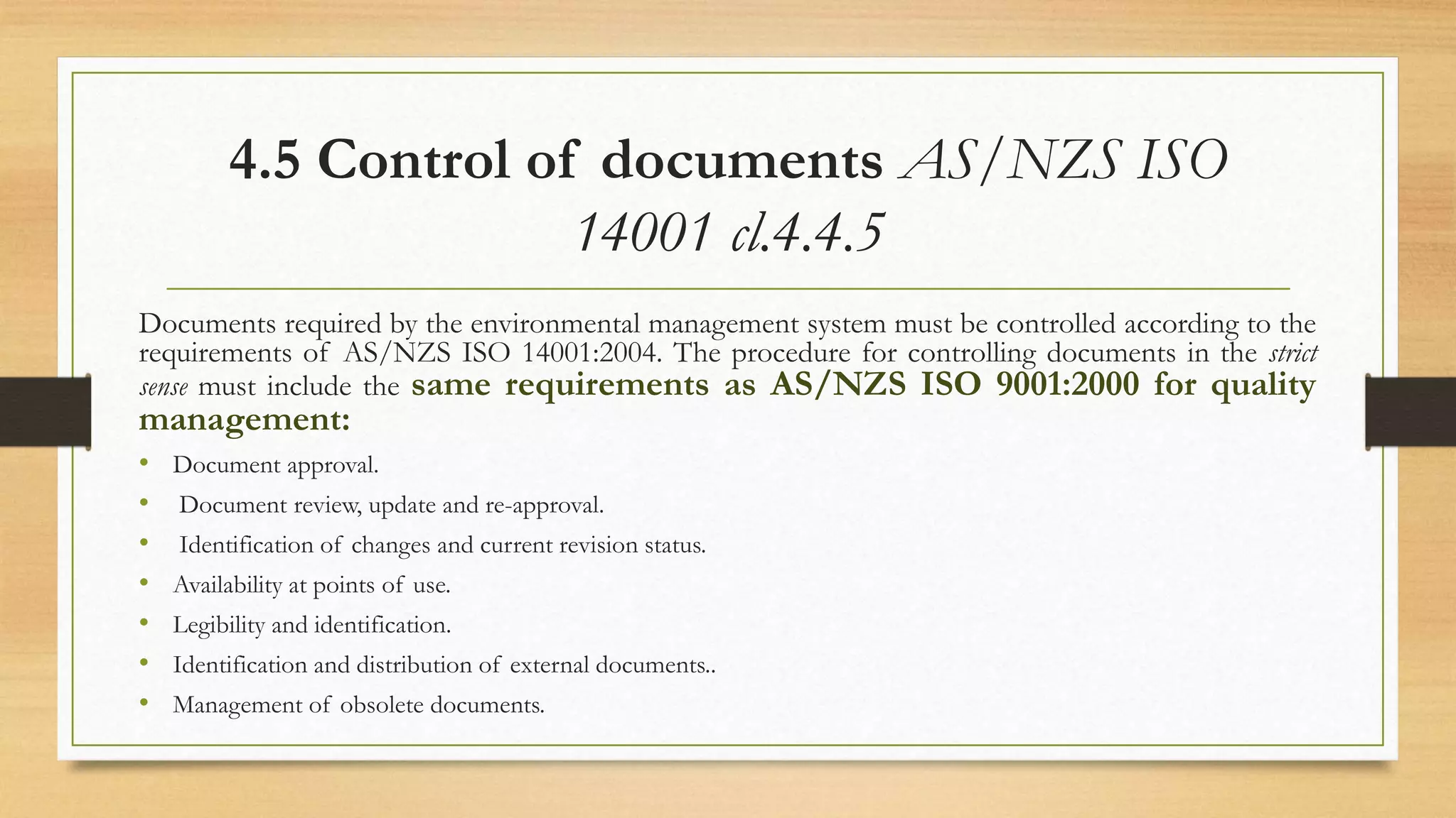 4.5 Control of documents AS/NZS ISO
14001 cl.4.4.5
Documents required by the environmental management system must be controlled according to the
requirements of AS/NZS ISO 14001:2004. The procedure for controlling documents in the strict
sense must include the same requirements as AS/NZS ISO 9001:2000 for quality
management:
• Document approval.
• Document review, update and re-approval.
• Identification of changes and current revision status.
• Availability at points of use.
• Legibility and identification.
• Identification and distribution of external documents..
• Management of obsolete documents.
 