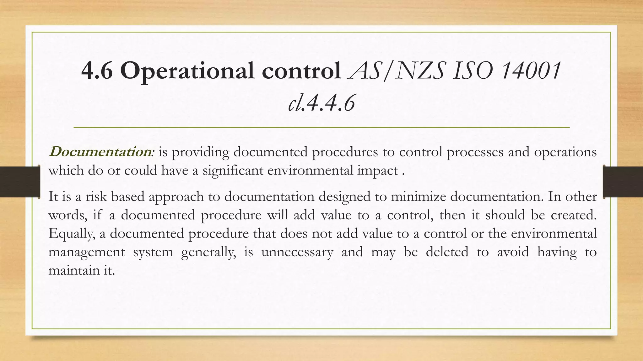 4.6 Operational control AS/NZS ISO 14001
cl.4.4.6
Documentation: is providing documented procedures to control processes and operations
which do or could have a significant environmental impact .
It is a risk based approach to documentation designed to minimize documentation. In other
words, if a documented procedure will add value to a control, then it should be created.
Equally, a documented procedure that does not add value to a control or the environmental
management system generally, is unnecessary and may be deleted to avoid having to
maintain it.
 