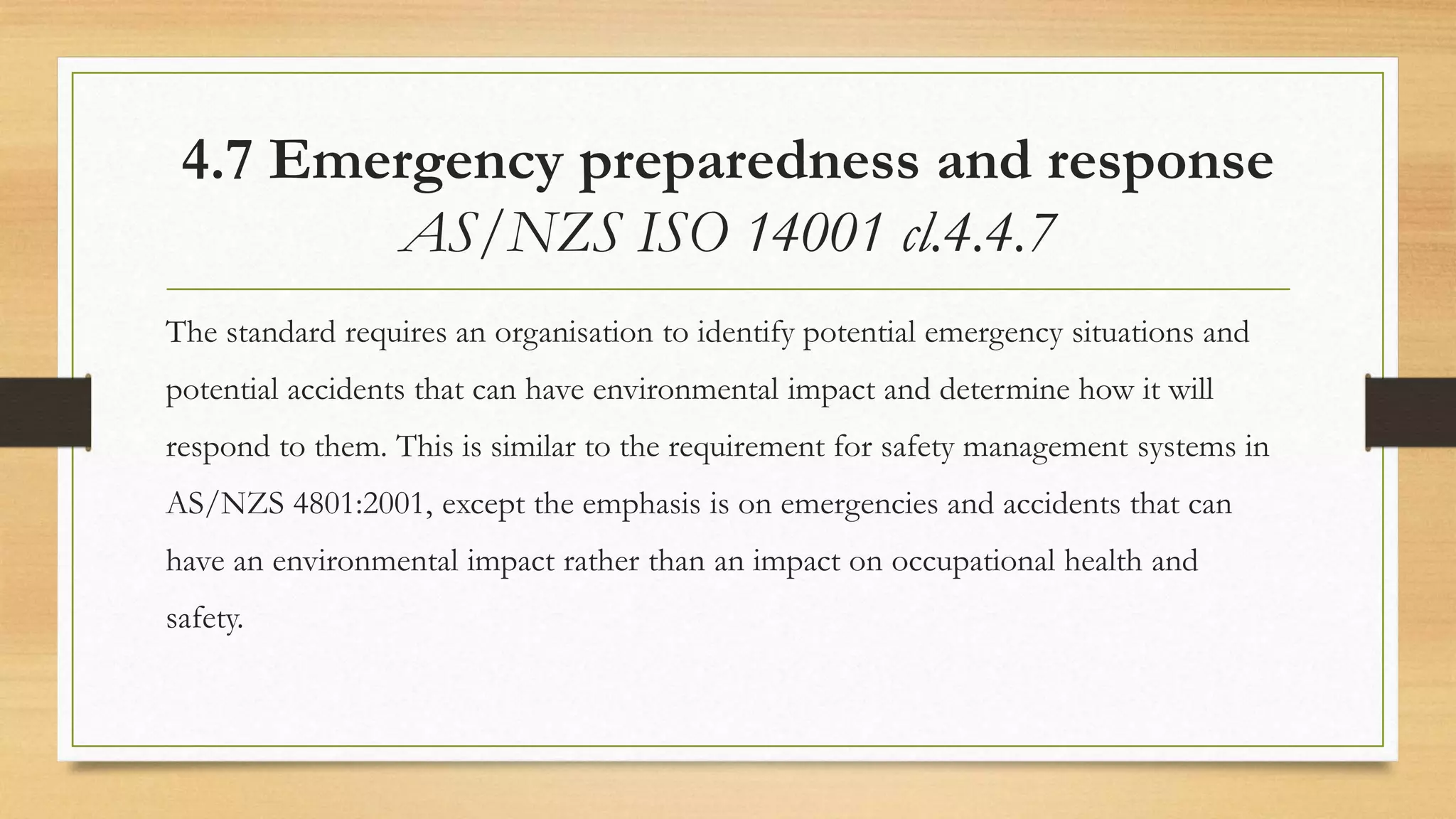 4.7 Emergency preparedness and response
AS/NZS ISO 14001 cl.4.4.7
The standard requires an organisation to identify potential emergency situations and
potential accidents that can have environmental impact and determine how it will
respond to them. This is similar to the requirement for safety management systems in
AS/NZS 4801:2001, except the emphasis is on emergencies and accidents that can
have an environmental impact rather than an impact on occupational health and
safety.
 