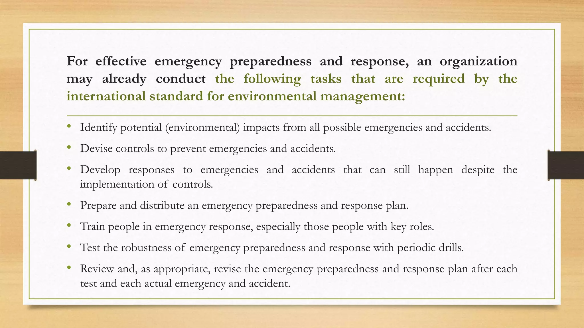 For effective emergency preparedness and response, an organization
may already conduct the following tasks that are required by the
international standard for environmental management:
• Identify potential (environmental) impacts from all possible emergencies and accidents.
• Devise controls to prevent emergencies and accidents.
• Develop responses to emergencies and accidents that can still happen despite the
implementation of controls.
• Prepare and distribute an emergency preparedness and response plan.
• Train people in emergency response, especially those people with key roles.
• Test the robustness of emergency preparedness and response with periodic drills.
• Review and, as appropriate, revise the emergency preparedness and response plan after each
test and each actual emergency and accident.
 