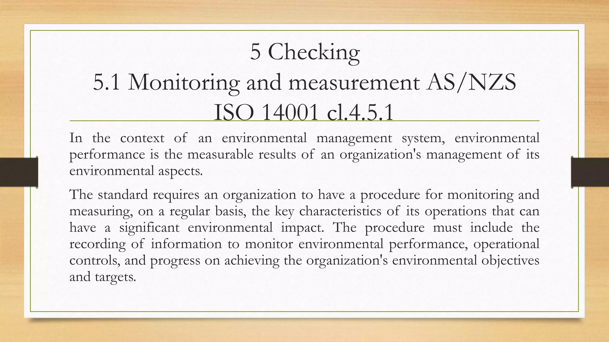 5 Checking
5.1 Monitoring and measurement AS/NZS
ISO 14001 cl.4.5.1
In the context of an environmental management system, environmental
performance is the measurable results of an organization's management of its
environmental aspects.
The standard requires an organization to have a procedure for monitoring and
measuring, on a regular basis, the key characteristics of its operations that can
have a significant environmental impact. The procedure must include the
recording of information to monitor environmental performance, operational
controls, and progress on achieving the organization's environmental objectives
and targets.
 