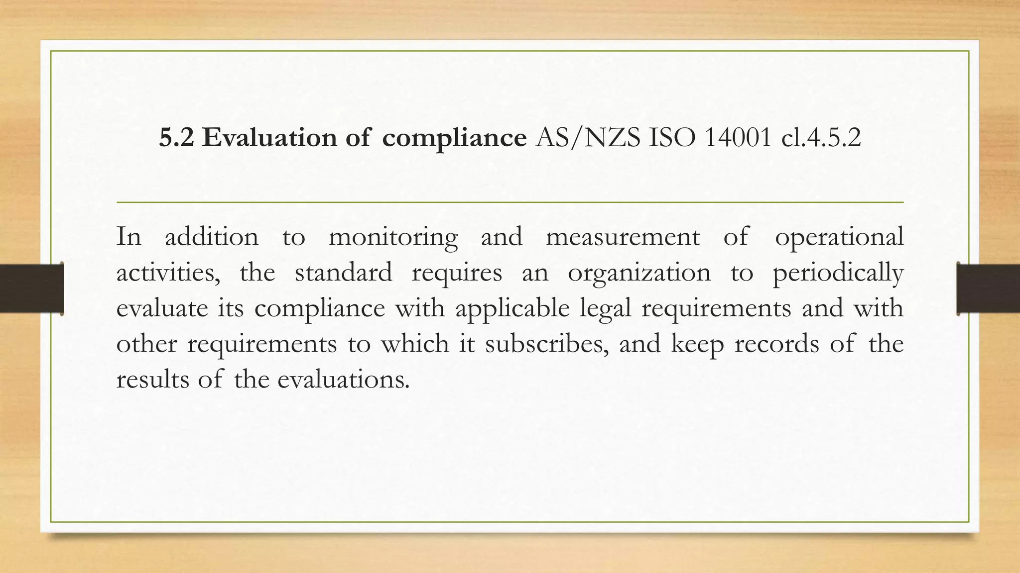 5.2 Evaluation of compliance AS/NZS ISO 14001 cl.4.5.2
In addition to monitoring and measurement of operational
activities, the standard requires an organization to periodically
evaluate its compliance with applicable legal requirements and with
other requirements to which it subscribes, and keep records of the
results of the evaluations.
 