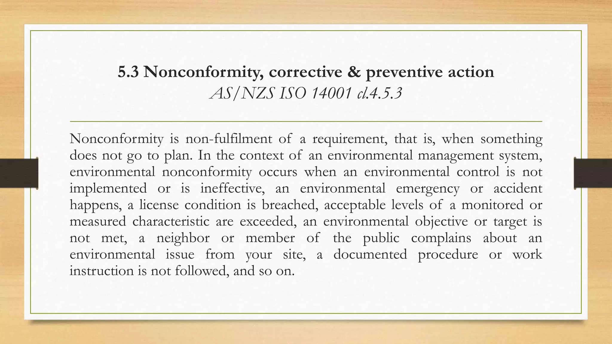 5.3 Nonconformity, corrective & preventive action
AS/NZS ISO 14001 cl.4.5.3
Nonconformity is non-fulfilment of a requirement, that is, when something
does not go to plan. In the context of an environmental management system,
environmental nonconformity occurs when an environmental control is not
implemented or is ineffective, an environmental emergency or accident
happens, a license condition is breached, acceptable levels of a monitored or
measured characteristic are exceeded, an environmental objective or target is
not met, a neighbor or member of the public complains about an
environmental issue from your site, a documented procedure or work
instruction is not followed, and so on.
 