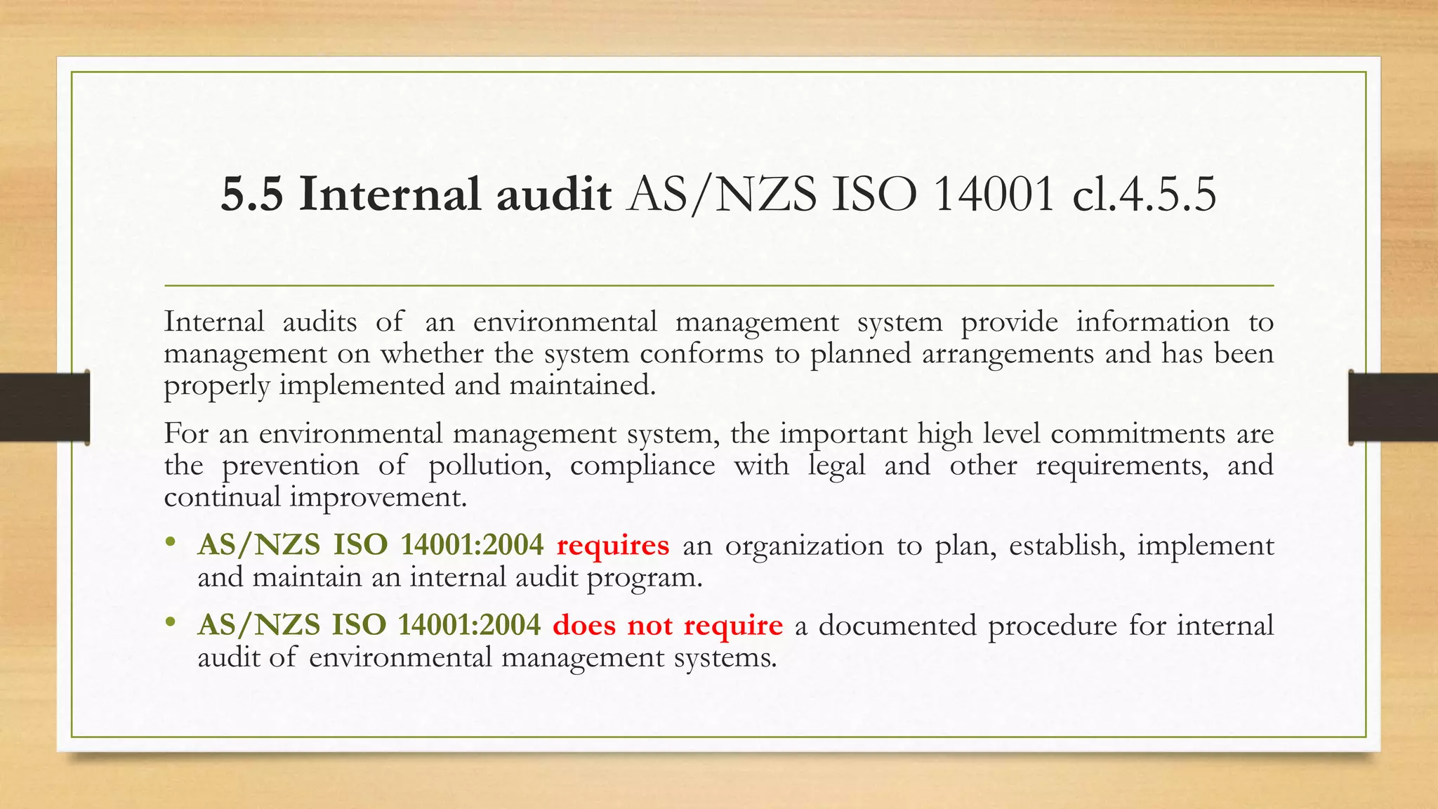 5.5 Internal audit AS/NZS ISO 14001 cl.4.5.5
Internal audits of an environmental management system provide information to
management on whether the system conforms to planned arrangements and has been
properly implemented and maintained.
For an environmental management system, the important high level commitments are
the prevention of pollution, compliance with legal and other requirements, and
continual improvement.
• AS/NZS ISO 14001:2004 requires an organization to plan, establish, implement
and maintain an internal audit program.
• AS/NZS ISO 14001:2004 does not require a documented procedure for internal
audit of environmental management systems.
 