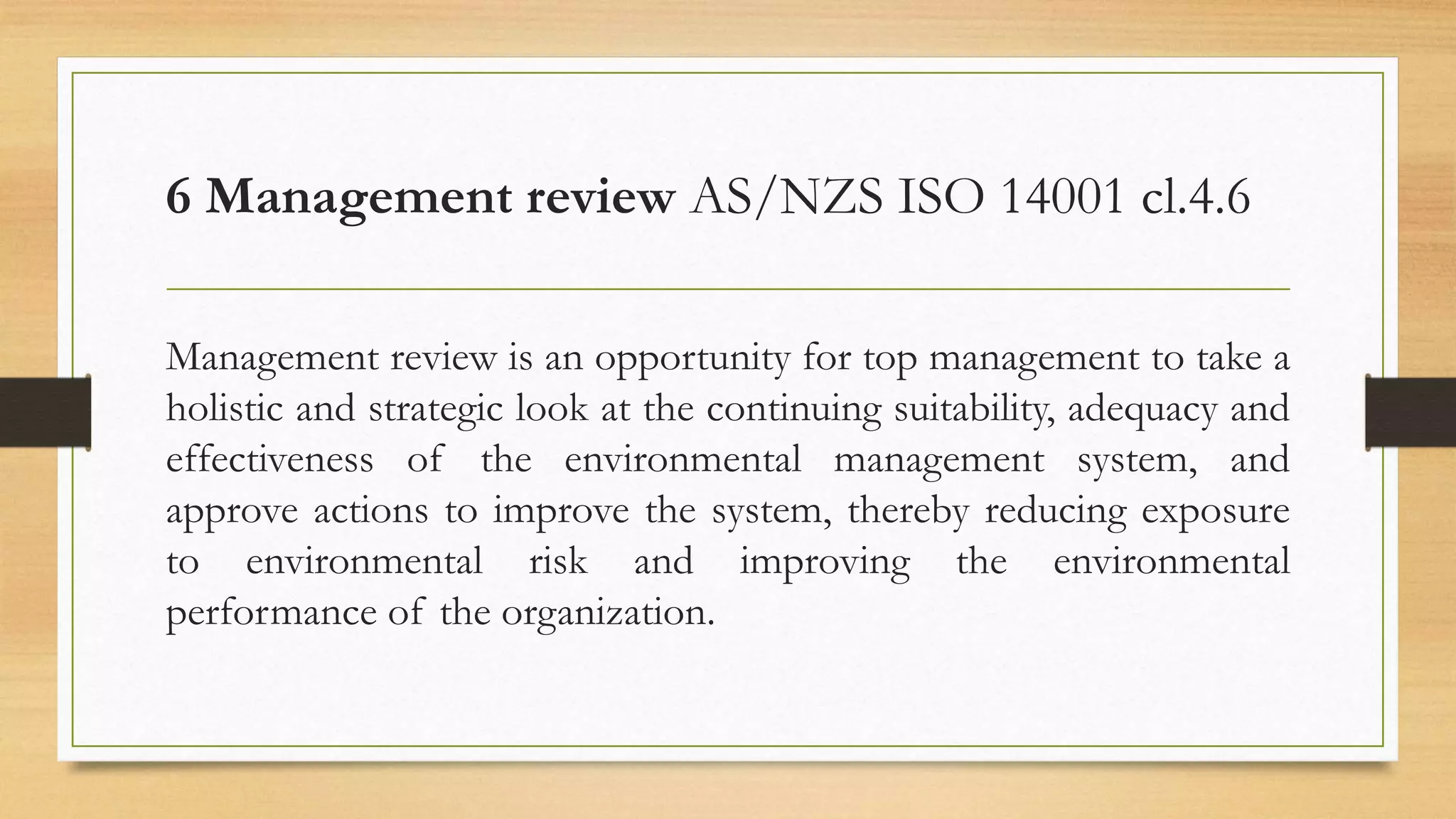 6 Management review AS/NZS ISO 14001 cl.4.6
Management review is an opportunity for top management to take a
holistic and strategic look at the continuing suitability, adequacy and
effectiveness of the environmental management system, and
approve actions to improve the system, thereby reducing exposure
to environmental risk and improving the environmental
performance of the organization.
 