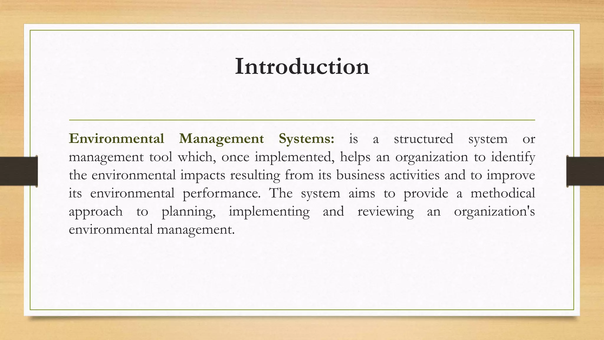 Introduction
Environmental Management Systems: is a structured system or
management tool which, once implemented, helps an organization to identify
the environmental impacts resulting from its business activities and to improve
its environmental performance. The system aims to provide a methodical
approach to planning, implementing and reviewing an organization's
environmental management.
 
