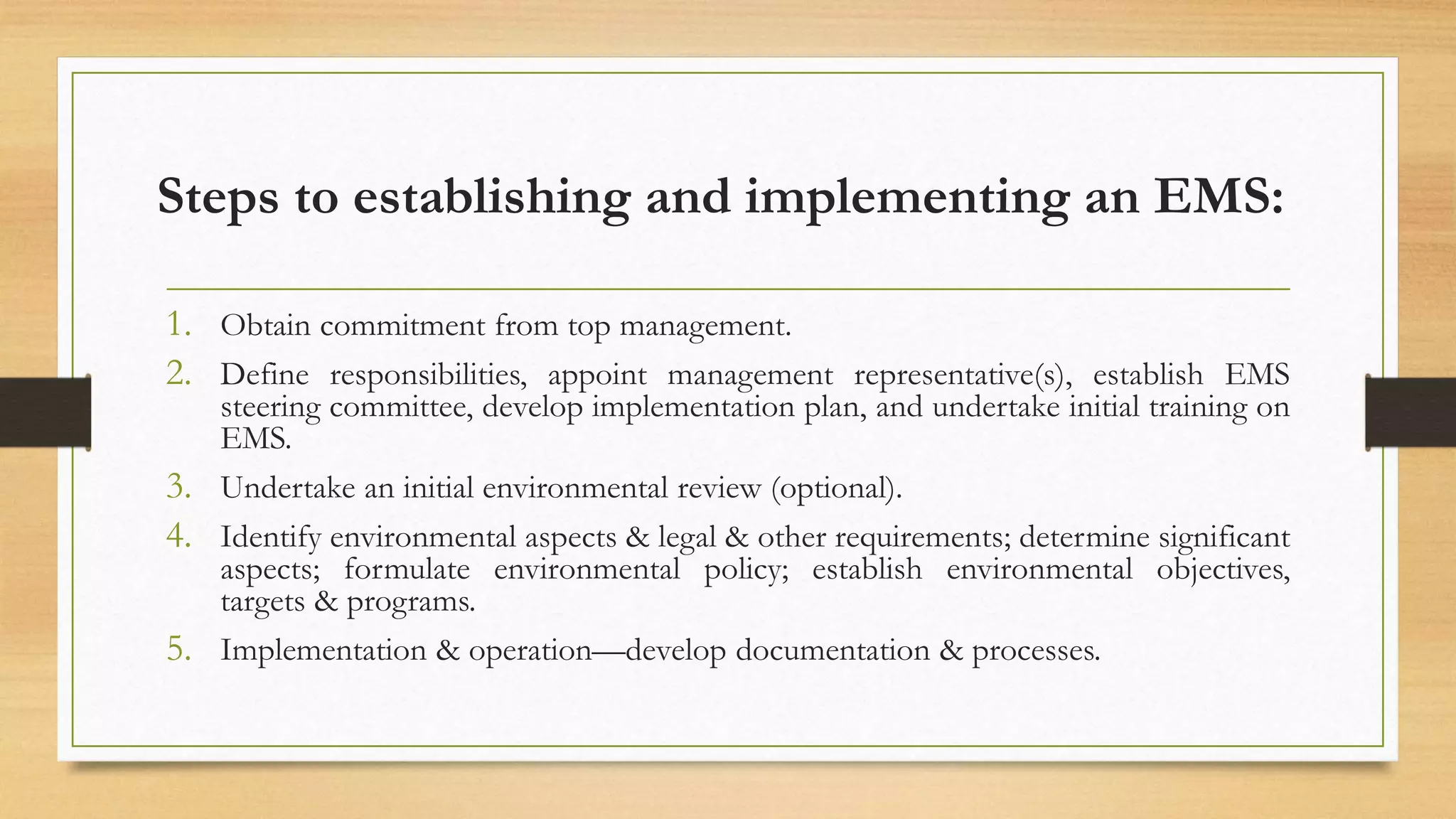 Steps to establishing and implementing an EMS:
1. Obtain commitment from top management.
2. Define responsibilities, appoint management representative(s), establish EMS
steering committee, develop implementation plan, and undertake initial training on
EMS.
3. Undertake an initial environmental review (optional).
4. Identify environmental aspects & legal & other requirements; determine significant
aspects; formulate environmental policy; establish environmental objectives,
targets & programs.
5. Implementation & operation—develop documentation & processes.
 