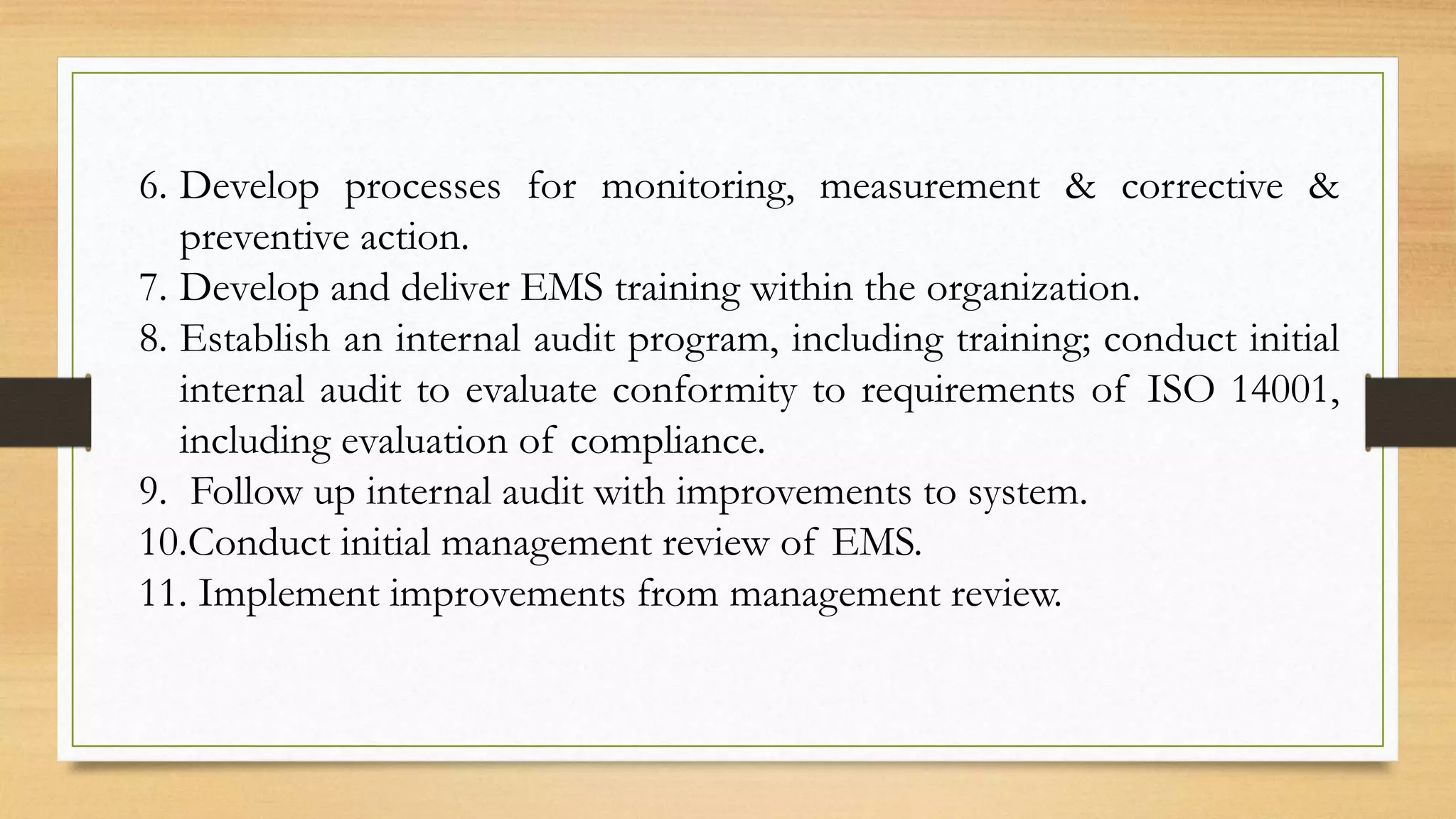 6. Develop processes for monitoring, measurement & corrective &
preventive action.
7. Develop and deliver EMS training within the organization.
8. Establish an internal audit program, including training; conduct initial
internal audit to evaluate conformity to requirements of ISO 14001,
including evaluation of compliance.
9. Follow up internal audit with improvements to system.
10.Conduct initial management review of EMS.
11. Implement improvements from management review.
 