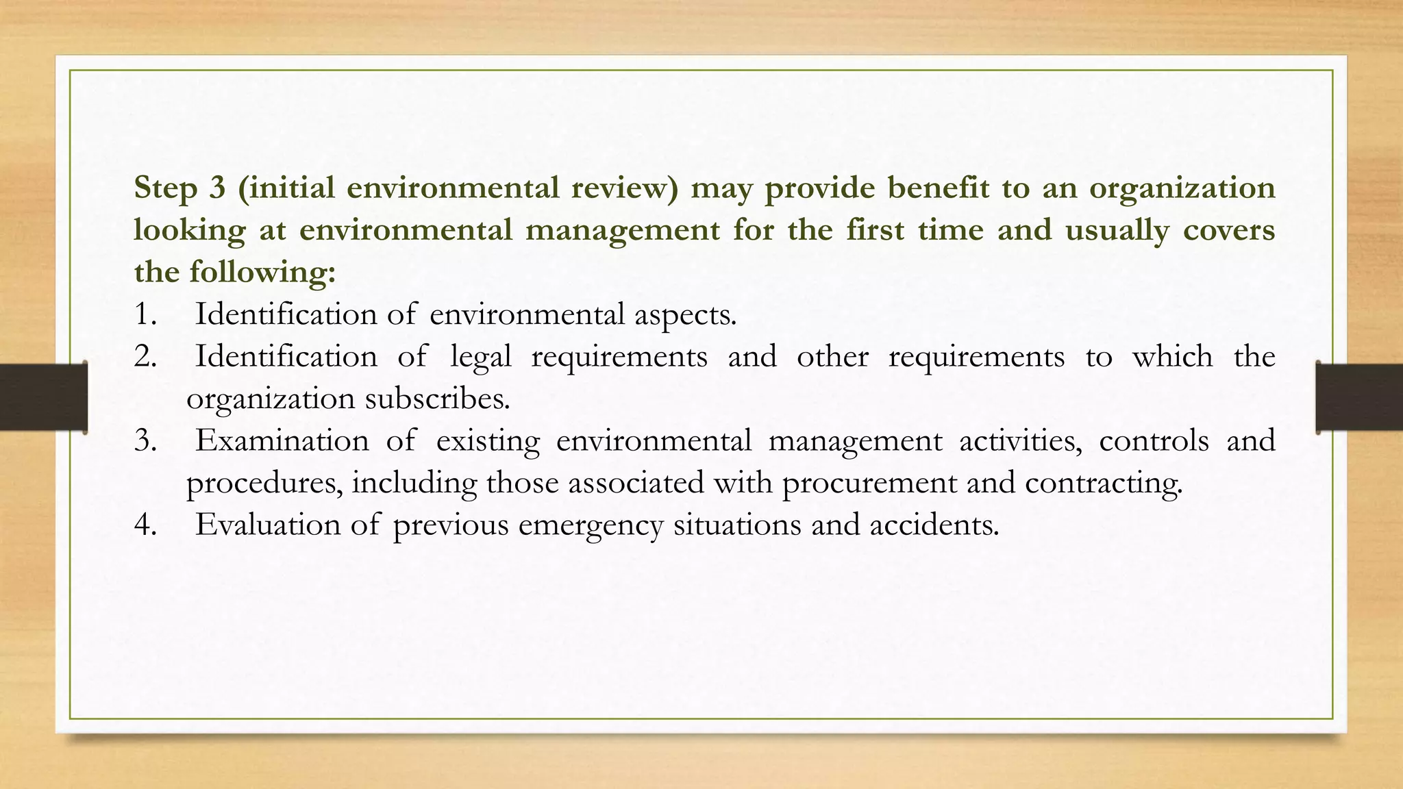 Step 3 (initial environmental review) may provide benefit to an organization
looking at environmental management for the first time and usually covers
the following:
1. Identification of environmental aspects.
2. Identification of legal requirements and other requirements to which the
organization subscribes.
3. Examination of existing environmental management activities, controls and
procedures, including those associated with procurement and contracting.
4. Evaluation of previous emergency situations and accidents.
 