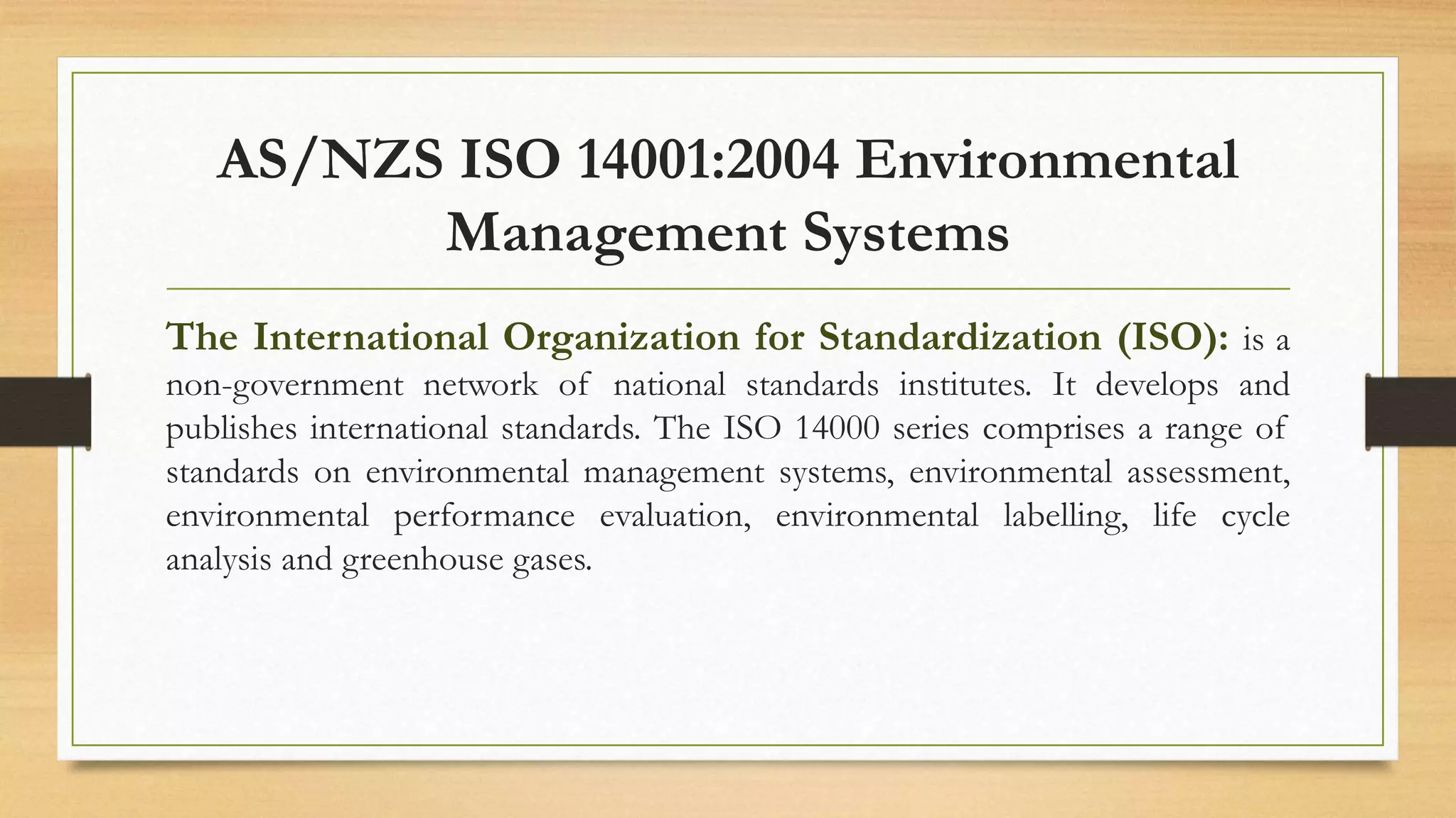 AS/NZS ISO 14001:2004 Environmental
Management Systems
The International Organization for Standardization (ISO): is a
non-government network of national standards institutes. It develops and
publishes international standards. The ISO 14000 series comprises a range of
standards on environmental management systems, environmental assessment,
environmental performance evaluation, environmental labelling, life cycle
analysis and greenhouse gases.
 