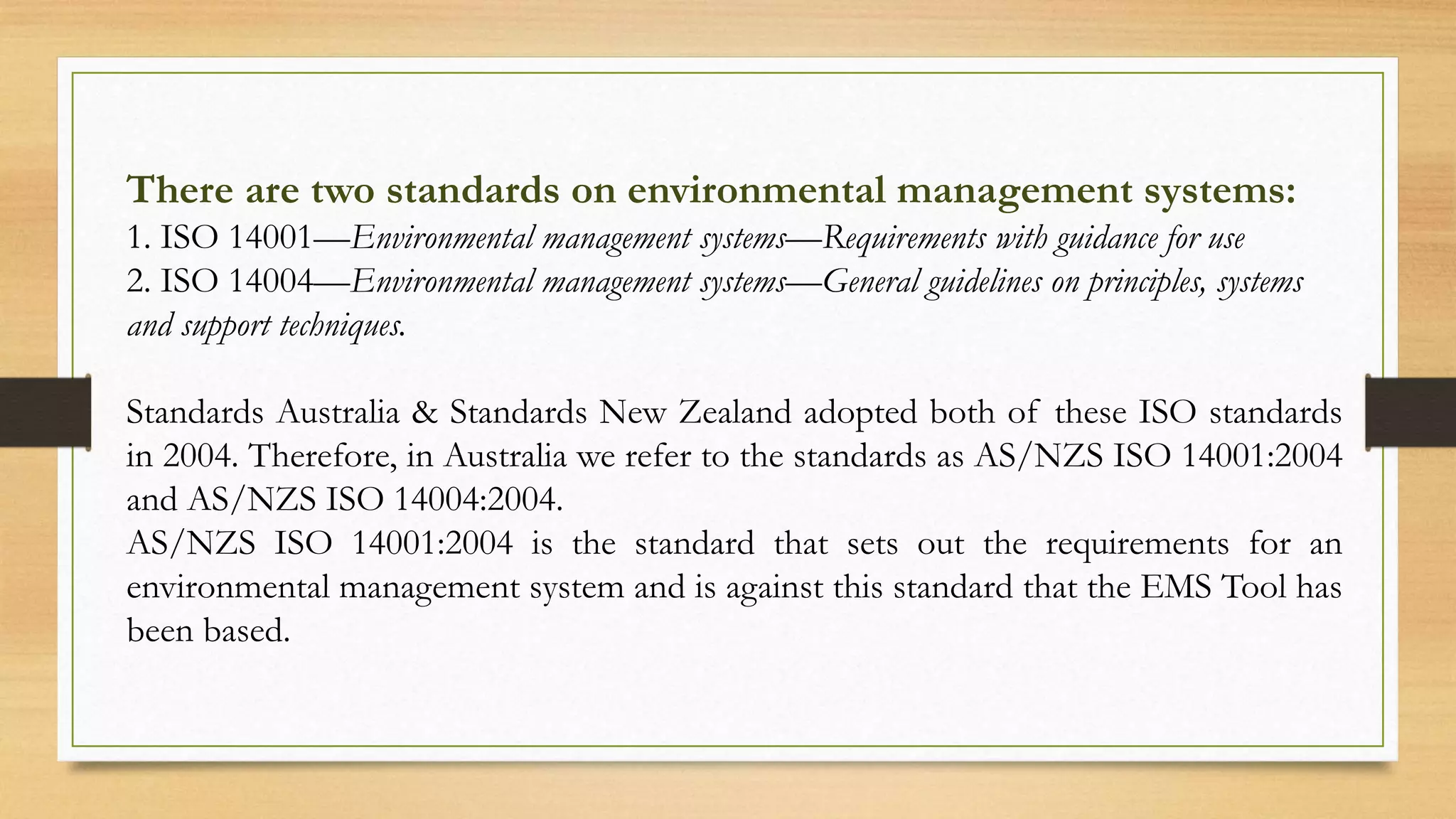 There are two standards on environmental management systems:
1. ISO 14001—Environmental management systems—Requirements with guidance for use
2. ISO 14004—Environmental management systems—General guidelines on principles, systems
and support techniques.
Standards Australia & Standards New Zealand adopted both of these ISO standards
in 2004. Therefore, in Australia we refer to the standards as AS/NZS ISO 14001:2004
and AS/NZS ISO 14004:2004.
AS/NZS ISO 14001:2004 is the standard that sets out the requirements for an
environmental management system and is against this standard that the EMS Tool has
been based.
 