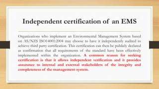 Independent certification of an EMS
Organizations who implement an Environmental Management System based
on AS/NZS ISO14001:2004 may choose to have it independently audited to
achieve third party certification. This certification can then be publicly declared
as confirmation that all requirements of the standard have been effectively
implemented within the organization. A common reason for seeking
certification is that it allows independent verification and it provides
assurance to internal and external stakeholders of the integrity and
completeness of the management system.
 