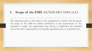 1. Scope of the EMS AS/NZS ISO 14001 cl.4.1
The important part of this clause is the requirement to define and document
the scope of the EMS for which certification to the requirements of the
standard is sought. An organization may choose to implement the standard
across the entire organization, or in specific operating units, or at specific sites.
 