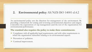 2. Environmental policy AS/NZS ISO 14001 cl.4.2
An environmental policy sets the direction for management of the environment. By
providing a framework for setting and reviewing environmental objectives and targets,
it describes the expectations of top management (and the rest of the organization) for
environmental performance.
The standard also requires the policy to make three commitments:
 Compliance with all applicable legal requirements, and with other requirements to
which the organization subscribes relating to its environmental aspects.
 Prevention of pollution.
 Continual improvement.
 