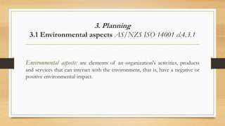 3. Planning
3.1 Environmental aspects AS/NZS ISO 14001 cl.4.3.1
Environmental aspects: are elements of an organization's activities, products
and services that can interact with the environment, that is, have a negative or
positive environmental impact.
 