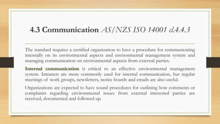 4.3 Communication AS/NZS ISO 14001 cl.4.4.3
The standard requires a certified organization to have a procedure for communicating
internally on its environmental aspects and environmental management system and
managing communication on environmental aspects from external parties.
Internal communication is critical to an effective environmental management
system. Intranets are more commonly used for internal communication, but regular
meetings of work groups, newsletters, notice boards and emails are also useful.
Organizations are expected to have sound procedures for outlining how comments or
complaints regarding environmental issues from external interested parties are
received, documented and followed up.
 