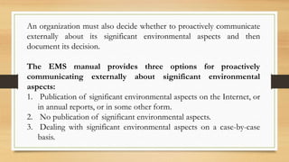 An organization must also decide whether to proactively communicate
externally about its significant environmental aspects and then
document its decision.
The EMS manual provides three options for proactively
communicating externally about significant environmental
aspects:
1. Publication of significant environmental aspects on the Internet, or
in annual reports, or in some other form.
2. No publication of significant environmental aspects.
3. Dealing with significant environmental aspects on a case-by-case
basis.
 