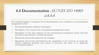 4.4 Documentation AS/NZS ISO 14001
cl.4.4.4
The standard stipulates a minimum list of documentation to be included in an environmental
management system:
1. Environmental policy, objectives and targets.
2. Description of the scope of the environmental management system.
3. Description of the main elements of the environmental management system and their
interaction, and reference to related documents.
4. Documents and records required by the standard.
5. Documents and records determined by the organization to be necessary to ensure the
effective planning, operation and control of processes that relate to its significant
environmental aspects.
 
