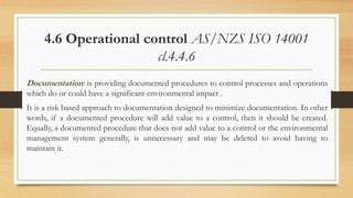 4.6 Operational control AS/NZS ISO 14001
cl.4.4.6
Documentation: is providing documented procedures to control processes and operations
which do or could have a significant environmental impact .
It is a risk based approach to documentation designed to minimize documentation. In other
words, if a documented procedure will add value to a control, then it should be created.
Equally, a documented procedure that does not add value to a control or the environmental
management system generally, is unnecessary and may be deleted to avoid having to
maintain it.
 