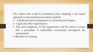The criteria that could be considered when adopting a risk based
approach to documenting procedures include:
 Likelihood and consequences of environmental impact.
 Legal and other requirements.
 Size and complexity of the organization and the need to ensure
that a procedure is undertaken consistently throughout the
organization.
 Benefits for training.
 