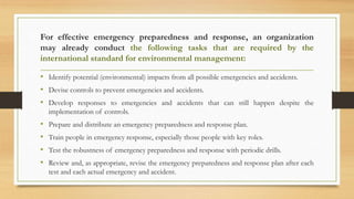 For effective emergency preparedness and response, an organization
may already conduct the following tasks that are required by the
international standard for environmental management:
• Identify potential (environmental) impacts from all possible emergencies and accidents.
• Devise controls to prevent emergencies and accidents.
• Develop responses to emergencies and accidents that can still happen despite the
implementation of controls.
• Prepare and distribute an emergency preparedness and response plan.
• Train people in emergency response, especially those people with key roles.
• Test the robustness of emergency preparedness and response with periodic drills.
• Review and, as appropriate, revise the emergency preparedness and response plan after each
test and each actual emergency and accident.
 