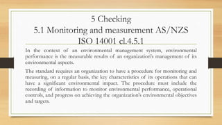 5 Checking
5.1 Monitoring and measurement AS/NZS
ISO 14001 cl.4.5.1
In the context of an environmental management system, environmental
performance is the measurable results of an organization's management of its
environmental aspects.
The standard requires an organization to have a procedure for monitoring and
measuring, on a regular basis, the key characteristics of its operations that can
have a significant environmental impact. The procedure must include the
recording of information to monitor environmental performance, operational
controls, and progress on achieving the organization's environmental objectives
and targets.
 