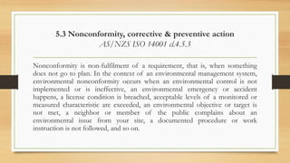 5.3 Nonconformity, corrective & preventive action
AS/NZS ISO 14001 cl.4.5.3
Nonconformity is non-fulfilment of a requirement, that is, when something
does not go to plan. In the context of an environmental management system,
environmental nonconformity occurs when an environmental control is not
implemented or is ineffective, an environmental emergency or accident
happens, a license condition is breached, acceptable levels of a monitored or
measured characteristic are exceeded, an environmental objective or target is
not met, a neighbor or member of the public complains about an
environmental issue from your site, a documented procedure or work
instruction is not followed, and so on.
 