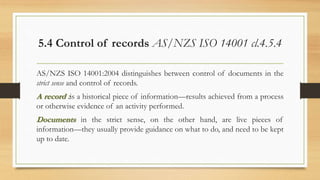 5.4 Control of records AS/NZS ISO 14001 cl.4.5.4
AS/NZS ISO 14001:2004 distinguishes between control of documents in the
strict sense and control of records.
A record :is a historical piece of information—results achieved from a process
or otherwise evidence of an activity performed.
Documents in the strict sense, on the other hand, are live pieces of
information—they usually provide guidance on what to do, and need to be kept
up to date.
 
