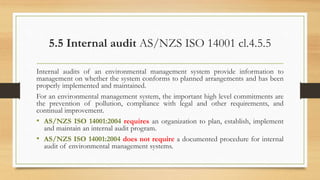 5.5 Internal audit AS/NZS ISO 14001 cl.4.5.5
Internal audits of an environmental management system provide information to
management on whether the system conforms to planned arrangements and has been
properly implemented and maintained.
For an environmental management system, the important high level commitments are
the prevention of pollution, compliance with legal and other requirements, and
continual improvement.
• AS/NZS ISO 14001:2004 requires an organization to plan, establish, implement
and maintain an internal audit program.
• AS/NZS ISO 14001:2004 does not require a documented procedure for internal
audit of environmental management systems.
 