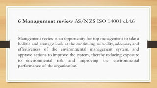 6 Management review AS/NZS ISO 14001 cl.4.6
Management review is an opportunity for top management to take a
holistic and strategic look at the continuing suitability, adequacy and
effectiveness of the environmental management system, and
approve actions to improve the system, thereby reducing exposure
to environmental risk and improving the environmental
performance of the organization.
 