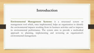 Introduction
Environmental Management Systems: is a structured system or
management tool which, once implemented, helps an organization to identify
the environmental impacts resulting from its business activities and to improve
its environmental performance. The system aims to provide a methodical
approach to planning, implementing and reviewing an organization's
environmental management.
 