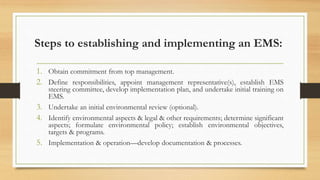 Steps to establishing and implementing an EMS:
1. Obtain commitment from top management.
2. Define responsibilities, appoint management representative(s), establish EMS
steering committee, develop implementation plan, and undertake initial training on
EMS.
3. Undertake an initial environmental review (optional).
4. Identify environmental aspects & legal & other requirements; determine significant
aspects; formulate environmental policy; establish environmental objectives,
targets & programs.
5. Implementation & operation—develop documentation & processes.
 