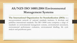 AS/NZS ISO 14001:2004 Environmental
Management Systems
The International Organization for Standardization (ISO): is a
non-government network of national standards institutes. It develops and
publishes international standards. The ISO 14000 series comprises a range of
standards on environmental management systems, environmental assessment,
environmental performance evaluation, environmental labelling, life cycle
analysis and greenhouse gases.
 