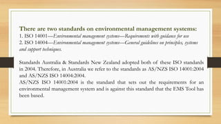 There are two standards on environmental management systems:
1. ISO 14001—Environmental management systems—Requirements with guidance for use
2. ISO 14004—Environmental management systems—General guidelines on principles, systems
and support techniques.
Standards Australia & Standards New Zealand adopted both of these ISO standards
in 2004. Therefore, in Australia we refer to the standards as AS/NZS ISO 14001:2004
and AS/NZS ISO 14004:2004.
AS/NZS ISO 14001:2004 is the standard that sets out the requirements for an
environmental management system and is against this standard that the EMS Tool has
been based.
 
