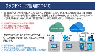 • 従来のデバイス管理では、オンプレミス AD が組織内にあり、SCCM などのオンプレミス型の資産
管理ソリューションを使用して組織の PC を管理する手法が一般的でした。しかし、ワークスタイル
の変化が進むにつれて、従来の管理手法では対応する事が難しい課題が出てきます。
✓ クラウドアプリケーションへのアクセス制御
✓ 社外で使用するデバイスの管理
✓ BYODやリモートワーカーへの対応
• Microsoft Intune を使用したクラウド
ベースの管理を使用すると、次のようなメリット
があります。
✓ 場所を問わない認証制御
✓ 世界中どこにあるデバイスでも管理が可能
✓ インターネット経由でのポリシー制御や端末状態の確認
クラウドベース管理について
Microsoft Intune
Windows Update
 