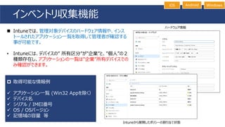 インベントリ収集機能
Intuneから展開したポリシーの割り当て状態
iOS Android Windows
◼ Intuneでは、管理対象デバイスのハードウェア情報や、インス
トールされたアプリケーション一覧を取得して管理者が確認する
事が可能です。
• Intuneには、デバイスの” 所有区分”が”企業”と、”個人”の２
種類存在し、アプリケーションの一覧は”企業”所有デバイスでの
み確認ができます。
 取得可能な情報例
✓ アプリケーション一覧 (Win32 Appを除く）
✓ デバイス名
✓ シリアル / IMEI番号
✓ OS / OSバージョン
✓ 記憶域の容量 等
ハードウェア情報
 