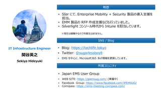 IT Infrastructure Engineer
関谷英之
Sekiya Hideyuki
略歴
SNS / Blog
• SIer にて、Enterprise Mobility + Security 製品の導入支援を
担当。
• EMM 製品の RFP 作成支援なども行っていました。
• Silverlight コンソール時代から Intune を担当しています。
※現在は離職中なので所属先はありません。
• Blog: https://techlife.tokyo
• Twitter: @sugarlessboy8
• EMS を中心に、Microsoft365 系の情報を更新しています。
所属コミュニティ
• Japan EMS User Group
• WEB SITE: https://jpemsug.com/ (準備中）
• Facebook Group: https://www.facebook.com/JPEMSUG/
• Connpass: https://ems-meeting.connpass.com/
 