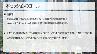 本セッションのゴール
◼ 目的
• Microsoft Intuneを利用したデバイス管理方法の概要を知る
• Azure AD Premiumを使用した認証制御機能の概要を知る
➢ EMSの基礎となる二つの製品について、どのような機能があり、これら二つの製
品を使用すると、どのようなことができるのか知っていただく
 