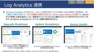 iOS Android Windows
Log Analytics 連携
◼ Windows Analytics を利用すると、Intune 管理対象デバイスの状態を WEB 画面から管理者は一覧
で確認する事が可能です。これらの機能を利用するためには、Azure Log Analytics が必要です。Intune
からの準備に必要な操作としては、業務用デバイス ID をカスタム構成プロファイルで配布するだけで完了でき
ます。Windows Analyticsには、以下の３種類の機能があります。
※本機能を利用する為には、診断データの送信レベルの要件や、Windows10 OSのライセンスなど、追加の要件があります。
 