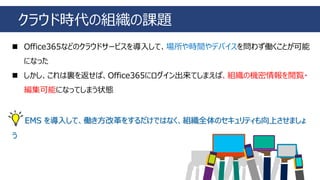 クラウド時代の組織の課題
◼ Office365などのクラウドサービスを導入して、場所や時間やデバイスを問わず働くことが可能
になった
◼ しかし、これは裏を返せば、Office365にログイン出来てしまえば、組織の機密情報を閲覧・
編集可能になってしまう状態
EMS を導入して、働き方改革をするだけではなく、組織全体のセキュリティも向上させましょ
う
 