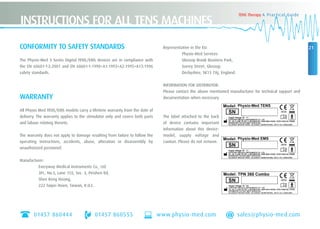 01457 860444 01457 860555 www.physio-med.com sales@physio-med.com
21
TENS Therapy A Practical Guide
INSTRUCTIONS FOR ALL TENS MACHINES
CONFORMITY TO SAFETY STANDARDS
The Physio-Med 3 Series Digital TENS/EMS devices are in compliance with
the EN 60601-1-2:2001 and EN 60601-1:1990+A1:1993+A2:1995+A13:1996
safety standards.
WARRANTY
All Physio Med TENS/EMS models carry a lifetime warranty from the date of
delivery. The warranty applies to the stimulator only and covers both parts
and labour relating thereto.
The warranty does not apply to damage resulting from failure to follow the
operating instructions, accidents, abuse, alteration or disassembly by
unauthorized personnel.
Manufacturer:
Everyway Medical Instruments Co., Ltd.
3FI., No.5, Lane 155, Sec. 3, Peishen Rd,
Shen Keng Hsiang,
222 Taipei Hsien, Taiwan, R.O.C.
Representative in the EU:
Physio-Med Services
Glossop Brook Business Park,
Surrey Street, Glossop,
Derbyshire, SK13 7AJ, England.
INFORMATION FOR DISTRIBUTOR:
Please contact the above mentioned manufacturer for technical support and
documentation when necessary.
The label attached to the back
of device contains important
information about this device-
model, supply voltage and
caution. Please do not remove.
 