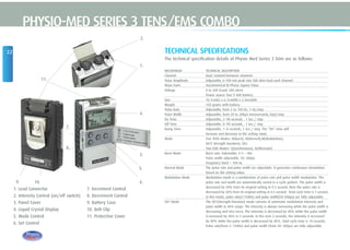 22
PHYSIO-MED SERIES 3 TENS/EMS COMBO
TECHNICAL SPECIFICATIONS
The technical specification details of Physio Med Series 3 Stim are as follows:
MECHANISM TECHNICAL DESCRIPTION
Channel Dual, isolated between channels
Pulse Amplitude Adjustable, 0-100 mA peak into 500 ohm load each channel.
Wave Form Asymmetrical Bi-Phasic Square Pulse
Voltage 0 to 50V (Load: 500 ohm)
Power source One 9 Volt Battery.
Size 10.1cm(L) x 6.1cm(W) x 2.45cm(H)
Weight 150 grams with battery.
Pulse Rate Adjustable, from 2 to 150 Hz, 1 Hz/step
Pulse Width Adjustable, from 50 to 300µS microseconds,10µS/step
On Time Adjustable, 2~90 seconds , 1 Sec./ step
Off Time Adjustable, 0~90 seconds , 1 Sec./ step
Ramp Time Adjustable, 1~8 seconds, 1 Sec./ step, The “On” time will
increase and decrease in the setting value.
Mode Five TENS Modes: B(Burst), N(Normal),M(Modulation),
SD1( Strength Duration), SD2
Two EMS Modes: S(Synchronous), A(Alternate)
Burst Mode Burst rate: Adjustable, 0-5 – 5Hz
Pulse width adjustable, 50~300µS
Frequency fixed = 100 Hz
Normal Mode The pulse rate and pulse width are adjustable. It generates continuous stimulation
based on the setting value.
Modulation Mode Modulation mode is a combination of pulse rate and pulse width modulation. The
pulse rate and width are automatically varied in a cycle pattern. The pulse width is
decreased by 50% from its original setting in 0.5 second, then the pulse rate is
decreased by 50% from its original setting in 0.5 second. Total cycle time is 1 second.
In this mode, pulse rate(2-150Hz) and pulse width(50-300µs) are fully adjustable.
SD1 Mode The SD1(Strength-Duration) mode consists of automatic modulation intensity and
pulse width in 40% range. The intensity is always increasing while the pulse width is
decreasing and vice-versa. The intensity is decreased by 40% while the pulse width
is increased by 40% in 5 seconds. In the next 5 seconds, the intensity is increased
by 40% while the pulse width is decreased by 40%. Total cycle time is 10 seconds.
Pulse rate(from 2~150Hz) and pulse width (from 50~300µs) are fully adjustable.
11.
2.
9. 10.
7.
8.
1.
4.
3.
6.
1. Lead Connector
2. Intensity Control (on/off switch)
3. Panel Cover
4. Liquid Crystal Display
5. Mode Control
6. Set Control
7. Increment Control
8. Decrement Control
9. Battery Case
10. Belt Clip
11. Protective Cover
5.
 