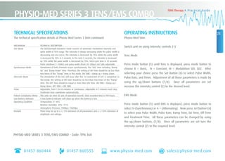 01457 860444 01457 860555 www.physio-med.com sales@physio-med.com
23
TENS Therapy A Practical Guide
PHYSIO-MED SERIES 3 TENS/EMS COMBO
OPERATING INSTRUCTIONS
Physio-Med Stim
Switch unit on using intensity controls (1)
Tens Mode
Press mode button (5) until Tens is displayed, press mode button to
choose B = Burst, N = Constant, M = Modulation SDI, SD2. After
selecting your choice press the Set Button (6) to select Pulse Width,
Pulse Rate, and Timer. Adjustment of all these parameters is made by
using the up/down buttons (7/8). Once all parameters are set
increase the intensity control (2) to the desired level.
EMS Mode
Press mode button (5) until EMS is displayed, press mode button to
select S=(Synchronous) or A = (Alternating). Now press set button (6)
to select your Pulse Width, Pulse Rate, Ramp Time, On Time, Off Time
and Treatment Time. All these parameters can be changed by using
the up/down buttons, (7/8). Once all parameters are set turn the
intensity control (2) to the required level.
PHYSIO-MED SERIES 3 TENS/EMS COMBO - Code: TPN 360
TECHNICAL SPECIFICATIONS
The technical specification details of Physio Med Series 3 Stim continued:
MECHANISM TECHNICAL DESCRIPTION
SD2 Mode The SD2(Strength-Duration) mode consists of automatic modulation intensity and
pulse width in 70% range. The intensity is always increasing while the pulse width is
decreasing and vice-versa. The intensity is decreased by 70% while the pulse width
is increased by 70% in 5 seconds. In the next 5 seconds, the intensity is increased
by 70% while the pulse width is decreased by 70%. Total cycle time is 10 seconds.
Pulse rate(from 2~150Hz) and pulse width (from 50~300µs) are fully adjustable.
Synchronous Mode Stimulation of both channels occurs synchronously. The “ON” time including “Ramp
Up” and “Ramp Down” time. Therefore, the setting of ON Time should be no less than
two times of the “Ramp” time in this mode. ON TIME ≥ Ramp up + Ramp down.
Alternate Mode The stimulation of the CH2 will occur after the 1st contraction of CH1 is completed. In
this mode, the setting of ON Time should be no less than two times of the “Ramp”
time. The OFF Time should be equal or more then ON Time. ON TIME ≥ Ramp up +
Ramp down. OFF TIME ≥ ON TIME.
Timer Adjustable, from 1 to 60 minutes or Continuous. Adjustable in 5 minutes each step.
Treatment time countdown automatically.
Patient Compliance Meter This unit can store 60 sets of operation records. Total recorded time is 999 hours.
Low Battery Indicator A low battery indicator will show up when the battery is low.
Operating Condition Temperature: 0˚~40˚C
Relative Humidity: 30%~75˚%
Atmosphere Pressure: 700Hpa~1060Hpa
Remark There may be up to a +/-5% tolerance of all parameters and a +/-10% tolerance of
amplitude and voltage.
 