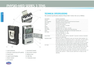 11.
24
PHYSIO-MED SERIES 3 TENS
TECHNICAL SPECIFICATIONS
The technical specification details of Physio-Med 3 Series Tens are as follows:
MECHANISM TECHNICAL DESCRIPTION
Channel Dual, isolated between channels
Pulse Amplitude Adjustable, 0-100 mA peak into 500 ohm load each channel.
Wave Form Asymmetrical Bi-Phasic Square Pulse
Voltage 0 to 50V (Load: 500 ohm)
Size 10.1cm(L) x 6.1cm(W) x 2.45cm(H)
Weight 150 grams with battery.
Pulse Rate Adjustable, from 2 to 150 Hz, 1 Hz/step
Pulse Width Adjustable, from 50 to 300µS microseconds,10µS/step
Modes B(Burst), N(Normal), M(Modulation), SD1(Strength Duration), SD2
Burst Mode Burst rate: Adjustable, 0-5 – 5Hz
Pulse width adjustable, 50~300µS
Frequency fixed = 100 Hz
Normal Mode The pulse rate and pulse width are adjustable. It generates continuous stimulation
based on the setting value.
Modulation Mode Modulation mode is a combination of pulse rate and pulse width modulation. The
pulse rate and width are automatically varied in a cycle pattern. The pulse width is
decreased by 50% from its original setting in 0.5 second, then the pulse rate is
decreased by 50% from its original setting in 0.5 second. Total cycle time is 1 second.
In this mode, pulse rate(2-150Hz) and pulse width(50-300µs) are fully adjustable.
SD1 Mode The SD1(Strength-Duration) mode consists of automatic modulation intensity and
pulse width in 40% range. The intensity is always increasing while the pulse width
is decreasing and vice-versa. The intensity is decreased by 40% while the pulse
width is increased by 40% in 5 seconds. In the next 5 seconds, the intensity is
increased by 40% while the pulse width is decreased by 40%. Total cycle time is 10
seconds. Pulse rate(from 2~150Hz) and pulse width (from 50~300µs) are fully
adjustable.
1. Lead Connector
2. Intensity Control (on/off switch)
3. Panel Cover
4. Liquid Crystal Display
5. Mode Control
6. Set Control
7. Increment Control
8. Decrement Control
9. Battery Case
10. Belt Clip
11. Protective Cover
2.
9. 10.
7.
8.
1.
4.
3.
5.
6.
 