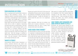 EXPLANATION OF PAIN
Pain is a warning system and the body’s method of
telling us that something is wrong. Pain is
important; without it abnormal conditions may go
undetected , causing damage or injury to vital parts
of our bodies. Even though pain is a necessary
warning signal of trauma or malfunction in the
body, nature may have gone too far in its design.
Aside from its value in diagnosis, long-lasting
persistent pain serves no useful purpose. Pain does
not begin until a coded message travels to the
brain where it is decoded, analysed, and then
reacted to. The pain message travels from the
injured area along the small nerves leading to the
spinal cord. Here the message is switched to
different nerves that travel up the spinal cord to the
brain. The pain message is then interpreted,
referred back and the pain is felt.
WHAT IS TENS?
Transcutaneous Electrical Nerve Stimulation is a
battery powered electrical unit which uses
electrodes placed onto the skin to deliver electrical
impulses to the nerve fibres which lie underneath
the skin surface. It is used to provide pain relief by
blocking pain signals to the brain via the spinal cord
and peripheral nervous system, and also stimulates
the production of endorphins, the body’s own pain
relieving mechanism. Usually the electrodes are
placed around the pain area or on acupressure
points.
Unlike medication, TENS does not produce side
effects such as nausea or drowsiness. It can be
administered while the client is going about
normal activity and is not addictive.
HOW DOES TENS WORK?
The TENs Machine can work in two ways but firstly
it is important to understand how the body feels
pain. Messages are sent from the brain to all areas
of the body and back again by the nerves, which
run from the brain down the spinal cord spreading
out to the trunk, arms and legs. If you touch
something hot a message will flash along the
nerves, up the spinal cord and into the brain. A
second message would immediately be sent back
to the same area telling you to move your hand
away. This process takes only a fraction of a
second.
TENs works by a method called pain gating where
the stimulation of the TENs machine blocks the
messages to the brain telling it the body is
experiencing pain. It also encourages the brain to
produce the bodies own natural painkilling
hormones known as endorphins.
ARE THERE ANY DANGERS OR
SIDE-EFFECTS WITH T.E.N.S.?
Remember, the current travels through the skin
between pairs of electrodes and only penetrates to
a depth of 1-2 inches (to the level of the underlying
nerve fibres). Such a small electrical current does
not pose any danger. However, if you have a
cardiac condition, a pacemaker
or are pregnant, consult your
doctor before using your TENS.
For any conditions requiring
electrode placement around
the neck or head a health care
professional should be consulted.
01457 860444 01457 860555
3
TENS Therapy A Practical Guide
INTRODUCTION
www.physiomedhomecare.co.uk sales@physio-med.com
 