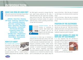 WHAT CAN TENS BE USED FOR?
TENS can be used to treat most types of pain where
the cause has been determined including:
Arthritis • Back Pain • Bruising
Calf Strain • Dead Leg • Fibrositis Finger
Pain • Headaches Migraines
Knee Pain • Lumbago Muscle
Stress • Neck Pain • Neuralgia
Osteo-arthritis • Period Pains
Post Herpatic Neuralgia
Pregnancy/Labour Pains
Rheumatism • Sciatica
Shoulder Pain • Sleeplessness
Spondylosis • Sports Injuries
Tennis Elbow • Tenosynovitis
Wrist Pain
HOW IS IT USED?
The Standard TENS treatment
(convention or high frequency
settings) is performed when the
Pulse Rate is set to 60 pulses
per second or more. The
sensation produced will be a steady buzzing or
tingling feeling between the electrodes. Because
the TENS signal is perceived as stronger than the
pain signal being produced by the body, it
effectively blocks the pain signal from travelling
along nerves to the brain. Most clients find that
high-frequency treatments produce the quickest
relief from pain, as well as providing several hours
of relief after the treatment.
Treatment duration - 30 - 60
minutes, or continuous if
required. Most modern units
are portable and can be
clipped to the belt while going
about normal activities.
Low-frequency or burst type of treatment is
produced when the Pulse Rate setting on the TENS
unit is set manually below 10 pulses per second (or
as with some units, at automatic burst mode. Low-
frequency treatments produce visible muscle
twitching often described as a tapping or pulsating
sensation. In reaction to this type of stimulation
the body releases endorphins (pain-killing
chemicals produced naturally in the body). These
endorphins act as a chemical nerve block to reduce
pain by interrupting the pain signals along the
nerves to the brain. Often this type of treatment
can take longer to be effective but the results last
longer.
nerves to the brain. Often this type of treatment
can take longer to be effective but the results last
longer.
POSITION OF THE ELECTRODES
Best results are achieved by placing the electrodes
directly over the pain site. With dual machines,
additional electrodes can be positioned to surround
the site. Electrodes can also be used to stimulate
traditional acupressure points if required.
HOW DO I KNOW IT’S TIME TO
REPLACE MY ELECTRODES?
It is very important that the self-adhesive
electrodes (pads) be replaced when they no longer
stick well or if you begin to
feel a “stinging” sensation on
your skin. The usual life-span
is approximately 3-6 weeks,
depending on skin type and
weather conditions—
humidity will effect how long they last.
4
INTRODUCTION
 