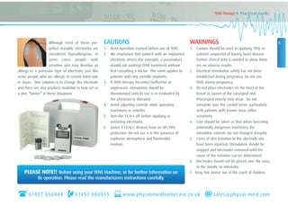 Although most of these pre-
gelled reusable electrodes are
considered hypoallergenic, in
some cases people with
sensitive skin may develop an
allergy to a particular type of electrode, just like
some people who are allergic to certain band-aids
or tapes. One solution is to change the electrode
and there are also products available to help act as
a skin “barrier” in these situations.
CAUTIONS
1. Read operation manual before use of TENS.
2. We emphasize that patient with an implanted
electronic device (for example, a pacemaker)
should not undergo TENS treatment without
first consulting a doctor. The same applies to
patients with any metallic implants.
3. If TENS therapy becomes ineffective or
unpleasant, stimulation should be
discontinued until its use is re-evaluated by
the physician or therapist.
4. Avoid adjusting controls while operating
machinery or vehicles.
5. Turn the T.E.N.S off before applying or
removing electrodes.
6. Series 3 T.E.N.S. devices have no AP/APG
protection. Do not use it in the presence of
explosive atmosphere and flammable
mixture.
WARNINGS
1. Caution should be used in applying TENS to
patients suspected of having heart disease.
Further clinical data is needed to show there
are no adverse results.
2. Electrical stimulation safety has not been
established during pregnancy. Do not use
TENS during pregnancy.
3. Do not place electrodes on the front of the
throat as spasm of the Laryngeal and
Pharyngeal muscle may occur. Do not
stimulate over the carotid nerve, particularly
with patients with known sinus reflex
sensitivity.
4. Care should be taken so that when operating
potentially dangerous machinery the
stimulator controls are not changed abruptly.
5. Cases of skin irritation at the electrode site
have been reported. Stimulation should be
stopped and electrodes removed until the
cause of the irritation can be determined.
6. Electrodes should not be placed over the eyes,
in the mouth, or internally.
7. Keep this device out of the reach of children.
5
TENS Therapy A Practical Guide
PLEASE NOTE!! Before using your TENS Machine, or for further information on
its operation. Please read the manufacturers instructions carefully.
01457 860444 01457 860555 www.physiomedhomecare.co.uk sales@physio-med.com
 