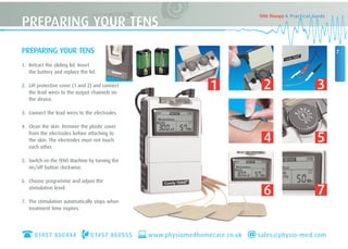 7
TENS Therapy A Practical Guide
PREPARING YOUR TENS
1. Retract the sliding lid. Insert
the battery and replace the lid.
2. Lift protective cover (1 and 2) and connect
the lead wires to the output channels on
the device.
3. Connect the lead wires to the electrodes.
4. Clean the skin. Remove the plastic cover
from the electrodes before attaching to
the skin. The electrodes must not touch
each other.
5. Switch on the TENS Machine by turning the
on/off button clockwise.
6. Choose programme and adjust the
stimulation level.
7. The stimulation automatically stops when
treatment time expires.
PREPARING YOUR TENS
01457 860444 01457 860555 www.physiomedhomecare.co.uk sales@physio-med.com
1 2 3
4 5
6 7
 