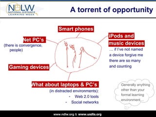 A torrent of opportunity Smart phones iPods and Generally anything other than your formal learning environment…  …  if I’ve not named a device forgive me there are so many and counting music devices What about laptops & PC’s  (in distracted environments): Web 2.0 tools Social networks Gaming devices Net PC’s  (there is convergence, people) 