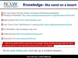 Knowledge-  like sand on a beach The Joan Ganz Cooney Center at Sesame Workshop publication  “ Pockets of Potential”  http://www.joanganzcooneycenter.org/publications/index.html Mlearnopedia  http://www.mlearnopedia.com/ From Toy to Tool: Cell Phones in Learning  http://www.cellphonesinlearning.com/ The MindWire: http://moblear.ning.com/ GoldenSwamp  http://www.goldenswamp.com/ Classroom 2.0  www.classroom20.com …  there are great online resources and people doing exciting things look for them by being active in the learning community (live and digital). Go to  www.twine.com  and set-up a content stream… 